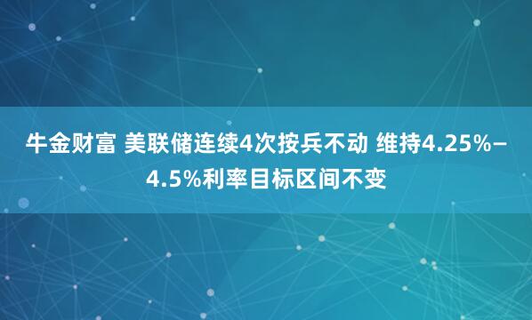 牛金财富 美联储连续4次按兵不动 维持4.25%—4.5%利率目标区间不变