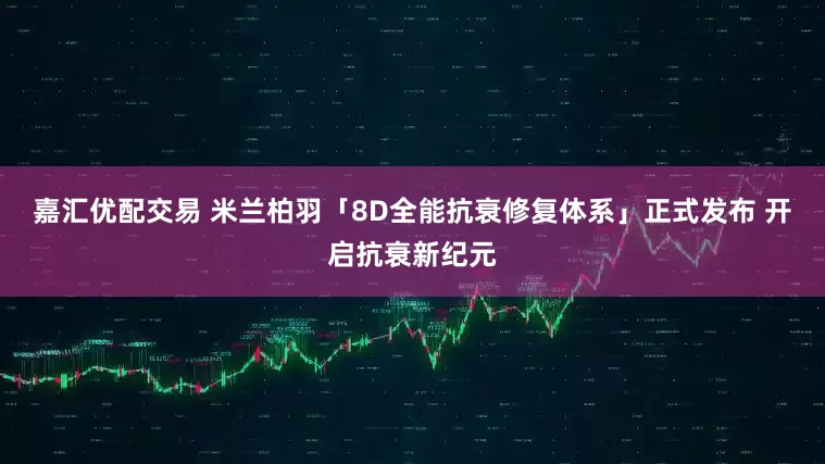 嘉汇优配交易 米兰柏羽「8D全能抗衰修复体系」正式发布 开启抗衰新纪元
