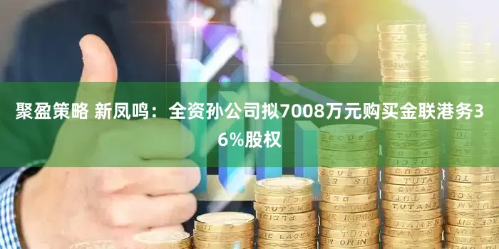聚盈策略 新凤鸣：全资孙公司拟7008万元购买金联港务36%股权