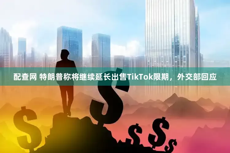 配查网 特朗普称将继续延长出售TikTok限期，外交部回应