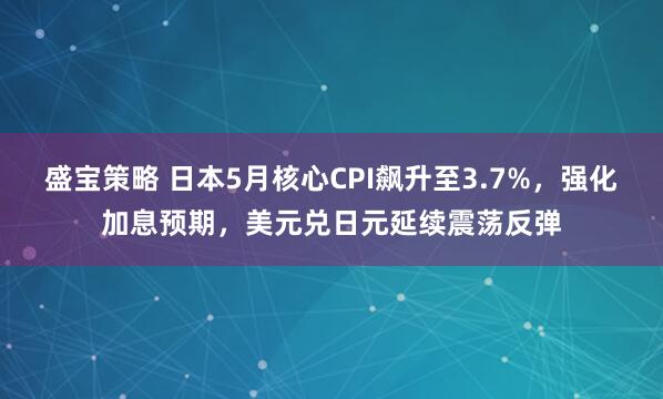 盛宝策略 日本5月核心CPI飙升至3.7%，强化加息预期，美元兑日元延续震荡反弹