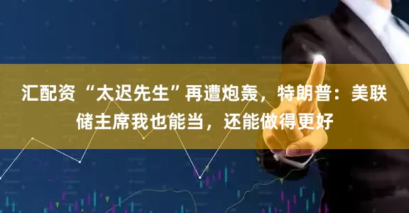 汇配资 “太迟先生”再遭炮轰，特朗普：美联储主席我也能当，还能做得更好