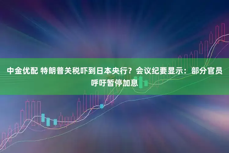 中金优配 特朗普关税吓到日本央行？会议纪要显示：部分官员呼吁暂停加息