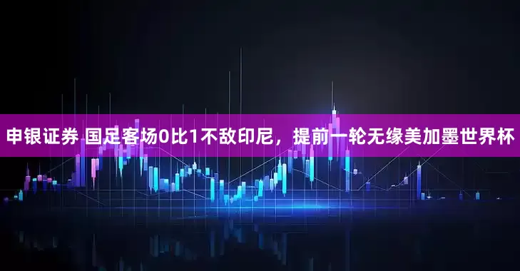 申银证券 国足客场0比1不敌印尼，提前一轮无缘美加墨世界杯