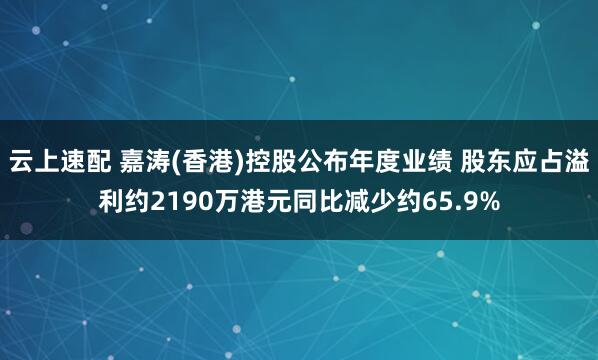 云上速配 嘉涛(香港)控股公布年度业绩 股东应占溢利约2190万港元同比减少约65.9%