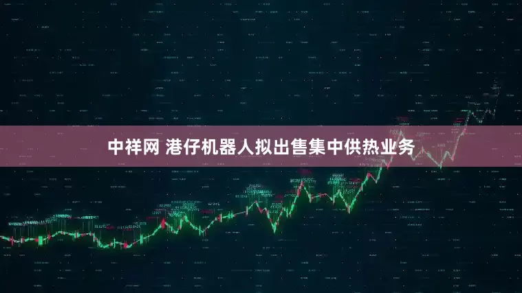 中祥网 港仔机器人拟出售集中供热业务