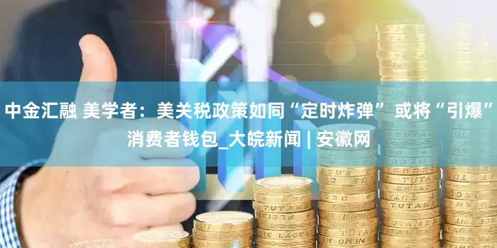 中金汇融 美学者：美关税政策如同“定时炸弹” 或将“引爆”消费者钱包_大皖新闻 | 安徽网