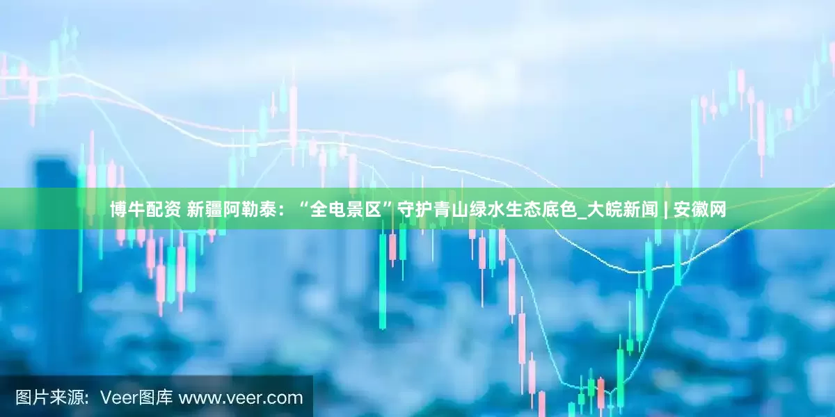博牛配资 新疆阿勒泰：“全电景区”守护青山绿水生态底色_大皖新闻 | 安徽网