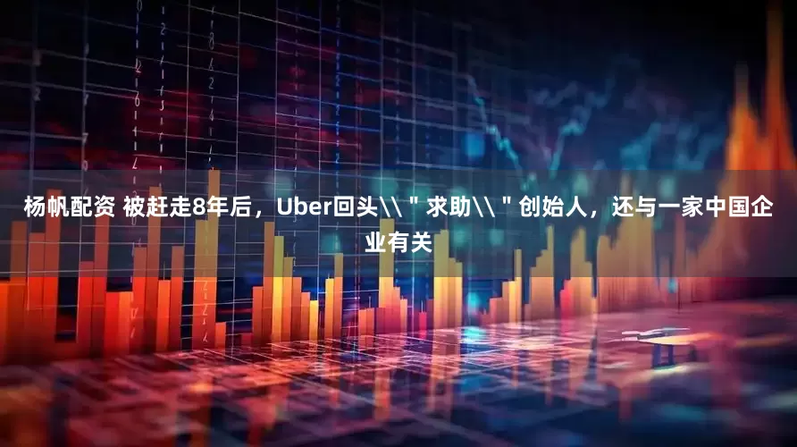杨帆配资 被赶走8年后，Uber回头\＂求助\＂创始人，还与一家中国企业有关