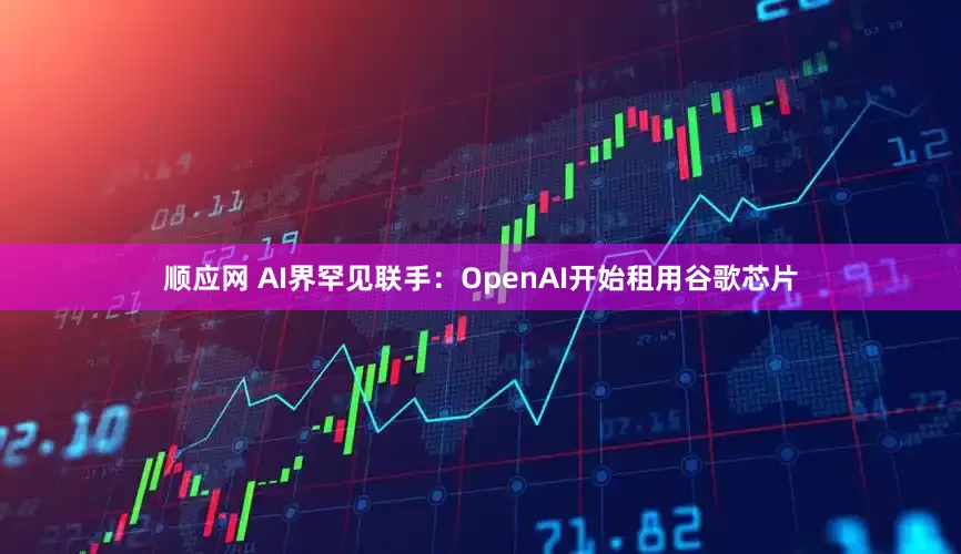 顺应网 AI界罕见联手：OpenAI开始租用谷歌芯片