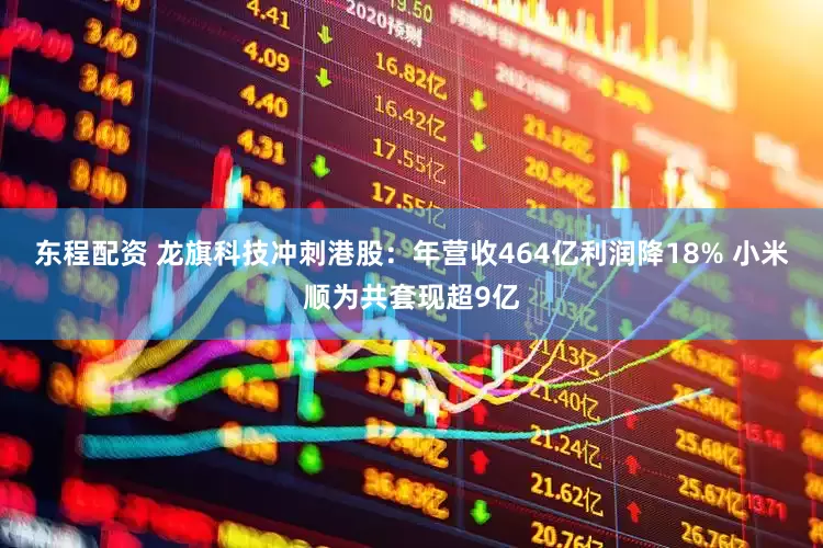 东程配资 龙旗科技冲刺港股：年营收464亿利润降18% 小米顺为共套现超9亿
