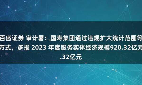 百盛证券 审计署：国寿集团通过违规扩大统计范围等方式，多报 2023 年度服务实体经济规模920.32亿元