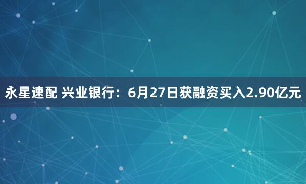 永星速配 兴业银行：6月27日获融资买入2.90亿元