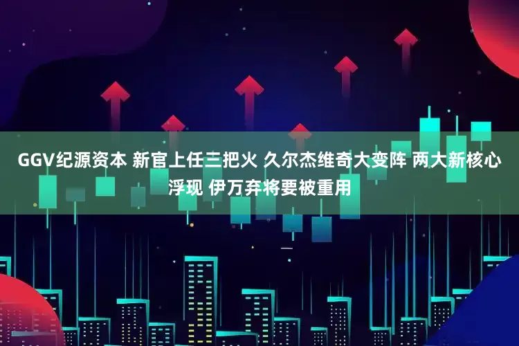 GGV纪源资本 新官上任三把火 久尔杰维奇大变阵 两大新核心浮现 伊万弃将要被重用