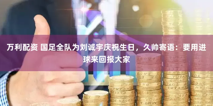 万利配资 国足全队为刘诚宇庆祝生日，久帅寄语：要用进球来回报大家
