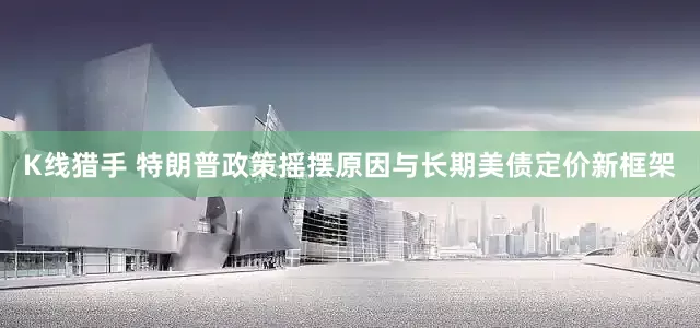 K线猎手 特朗普政策摇摆原因与长期美债定价新框架