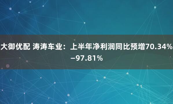 大御优配 涛涛车业：上半年净利润同比预增70.34%—97.81%