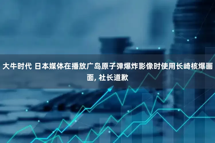 大牛时代 日本媒体在播放广岛原子弹爆炸影像时使用长崎核爆画面, 社长道歉