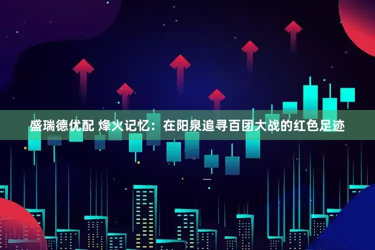 盛瑞德优配 烽火记忆：在阳泉追寻百团大战的红色足迹