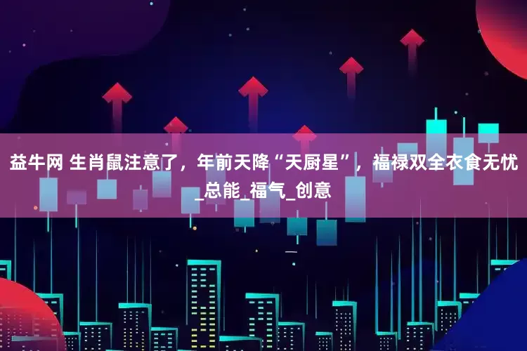 益牛网 生肖鼠注意了，年前天降“天厨星”，福禄双全衣食无忧_总能_福气_创意