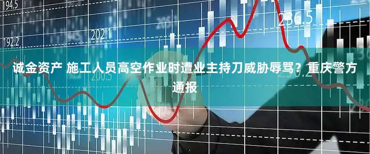 诚金资产 施工人员高空作业时遭业主持刀威胁辱骂？重庆警方通报