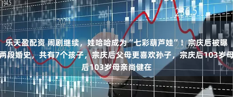 乐天盈配资 闹剧继续，娃哈哈成为“七彩葫芦娃”！宗庆后被曝至少存在两段婚史，共有7个孩子，宗庆后父母更喜欢孙子，宗庆后103岁母亲尚健在