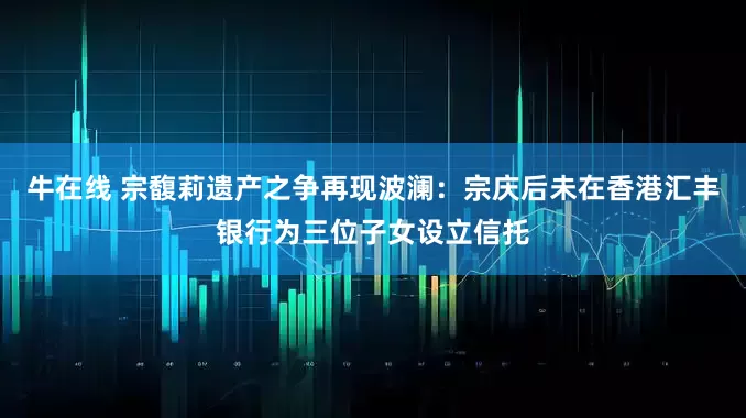 牛在线 宗馥莉遗产之争再现波澜：宗庆后未在香港汇丰银行为三位子女设立信托
