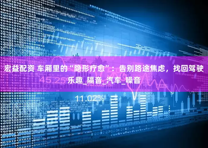 宏益配资 车厢里的“隐形疗愈”：告别路途焦虑，找回驾驶乐趣_隔音_汽车_噪音