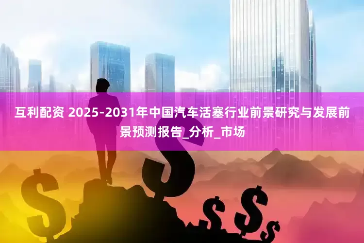 互利配资 2025-2031年中国汽车活塞行业前景研究与发展前景预测报告_分析_市场