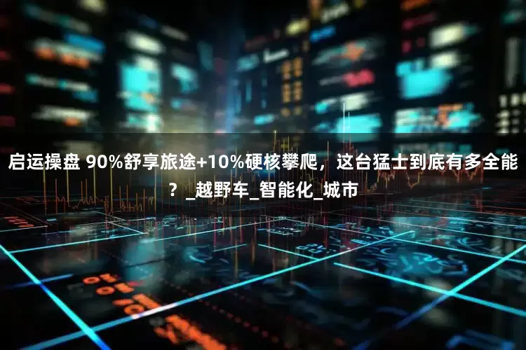 启运操盘 90%舒享旅途+10%硬核攀爬，这台猛士到底有多全能？_越野车_智能化_城市
