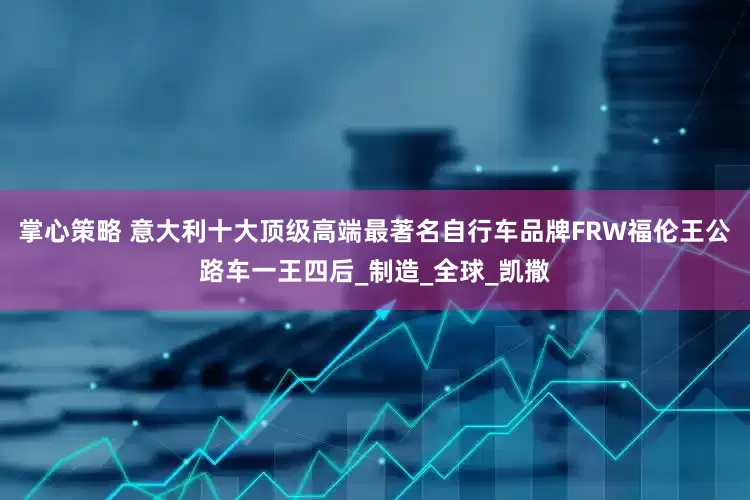 掌心策略 意大利十大顶级高端最著名自行车品牌FRW福伦王公路车一王四后_制造_全球_凯撒
