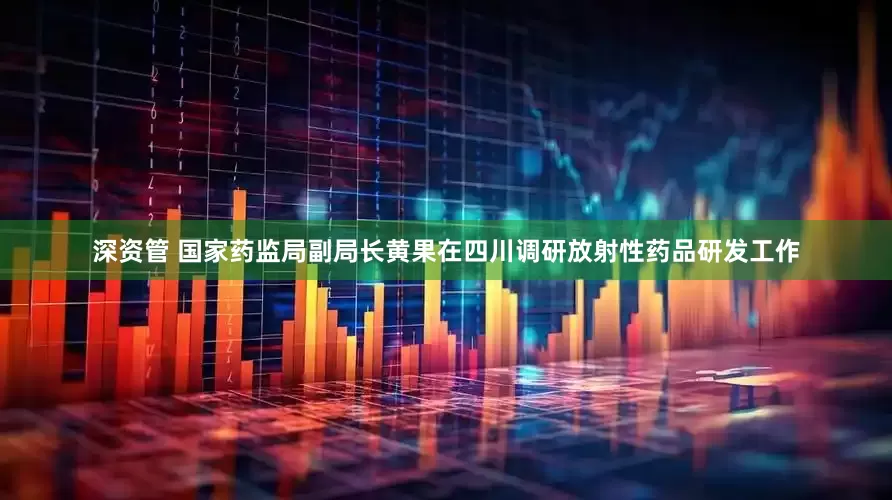 深资管 国家药监局副局长黄果在四川调研放射性药品研发工作