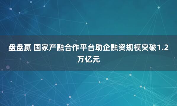 盘盘赢 国家产融合作平台助企融资规模突破1.2万亿元