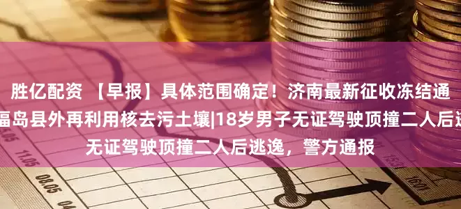 胜亿配资 【早报】具体范围确定！济南最新征收冻结通告|日本首次在福岛县外再利用核去污土壤|18岁男子无证驾驶顶撞二人后逃逸，警方通报
