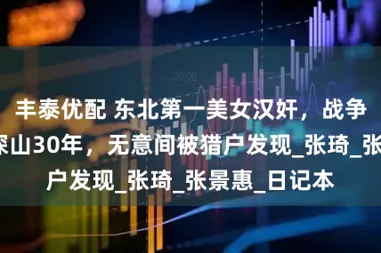 丰泰优配 东北第一美女汉奸，战争胜利后躲进深山30年，无意间被猎户发现_张琦_张景惠_日记本