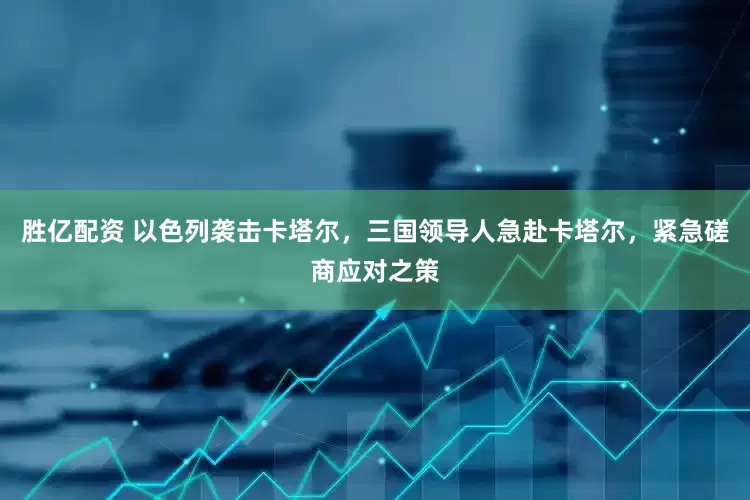 胜亿配资 以色列袭击卡塔尔，三国领导人急赴卡塔尔，紧急磋商应对之策
