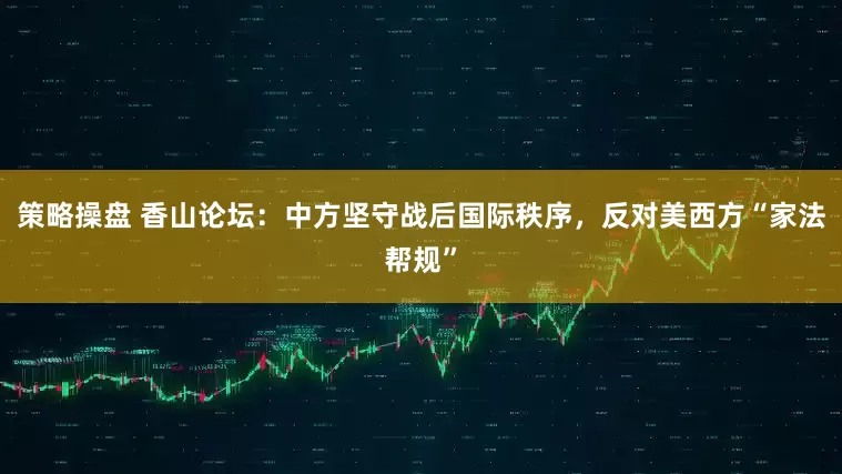 策略操盘 香山论坛:中方坚守战后国际秩序,反对美西方“家法帮规”
