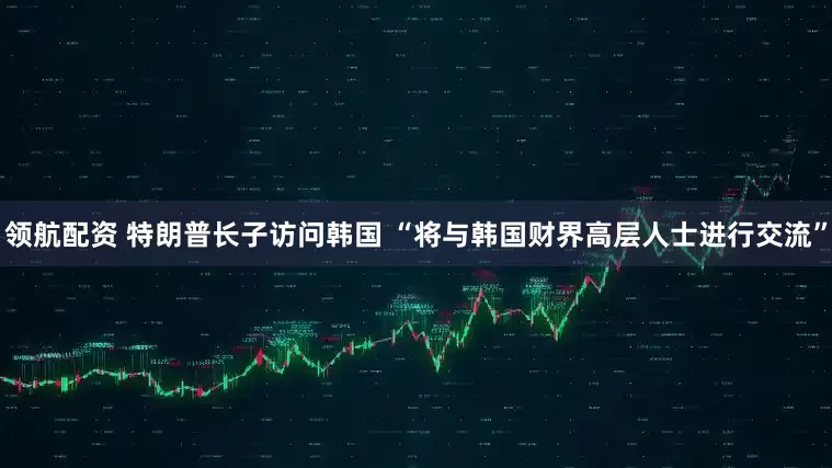 领航配资 特朗普长子访问韩国 “将与韩国财界高层人士进行交流”