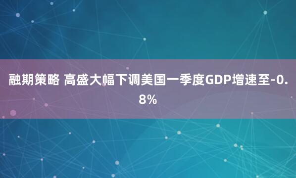 融期策略 高盛大幅下调美国一季度GDP增速至-0.8%