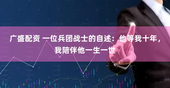 广盛配资 一位兵团战士的自述:他等我十年,我陪伴他一生一世