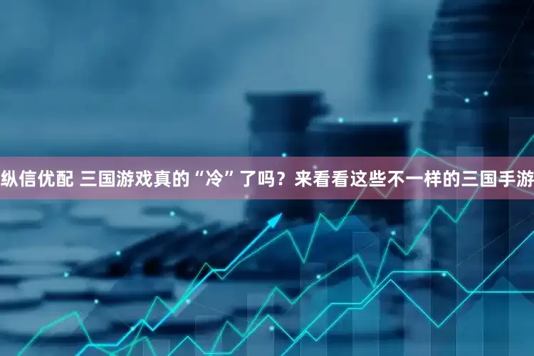 纵信优配 三国游戏真的“冷”了吗？来看看这些不一样的三国手游