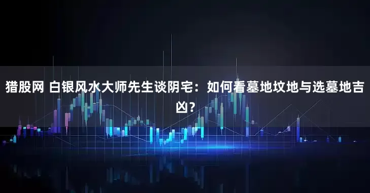 猎股网 白银风水大师先生谈阴宅：如何看墓地坟地与选墓地吉凶？