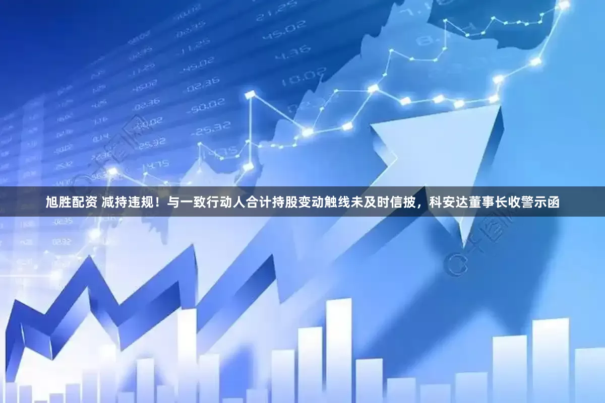 旭胜配资 减持违规！与一致行动人合计持股变动触线未及时信披，科安达董事长收警示函