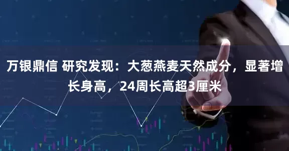 万银鼎信 研究发现：大葱燕麦天然成分，显著增长身高，24周长高超3厘米